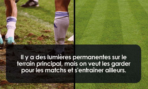 Il y a des lumières permanentes sur le terrain principal, mais on veut les garder pour les matchs et s'entraîner ailleurs.